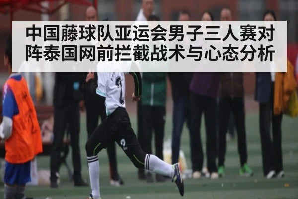 中国藤球队亚运会男子三人赛对阵泰国网前拦截战术与心态分析（kaiyun sports）