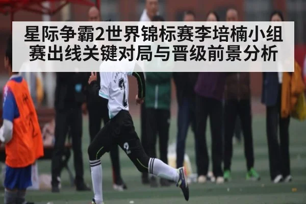 星际争霸2世界锦标赛李培楠小组赛出线关键对局与晋级前景分析（kaiyun sports）