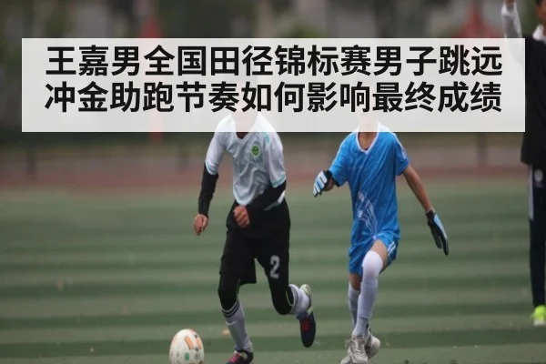 王嘉男全国田径锦标赛男子跳远冲金助跑节奏如何影响最终成绩（kaiyun sports）
