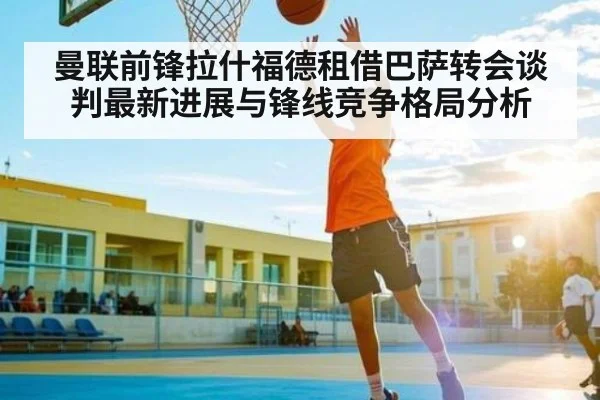 曼联前锋拉什福德租借巴萨转会谈判最新进展与锋线竞争格局分析（kaiyun sports）