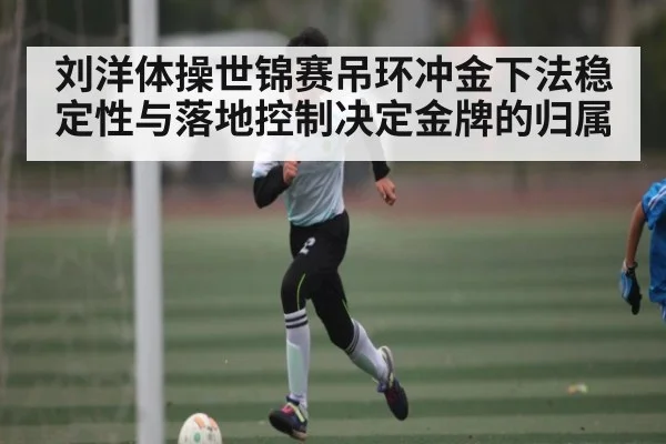 刘洋体操世锦赛吊环冲金下法稳定性与落地控制决定金牌的归属（kaiyun sports）