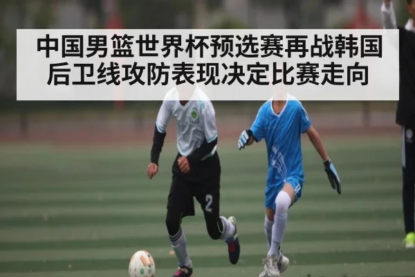 中国男篮世界杯预选赛再战韩国 后卫线攻防表现决定比赛走向（kaiyun sports）